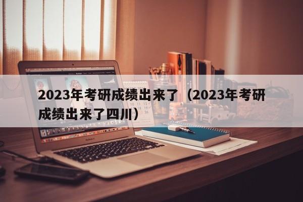 2023年考研成绩出来了（2023年考研成绩出来了四川）