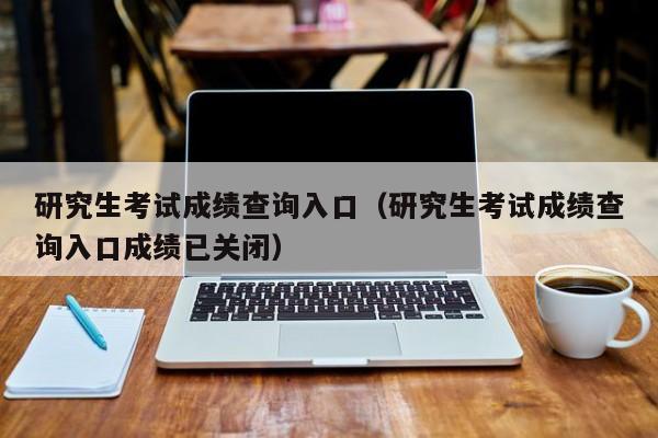 研究生考试成绩查询入口（研究生考试成绩查询入口成绩已关闭）