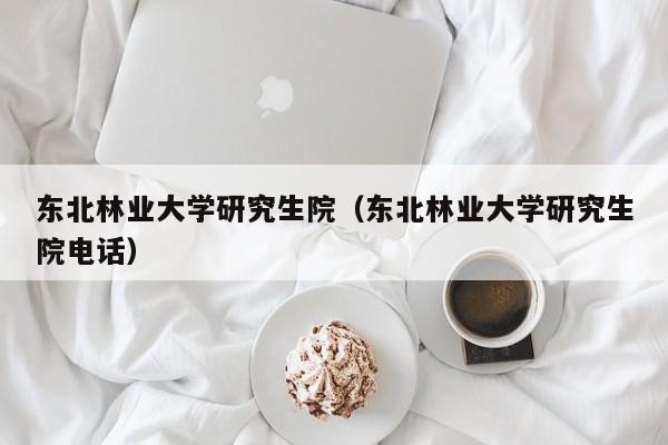 东北林业大学研究生院（东北林业大学研究生院电话）