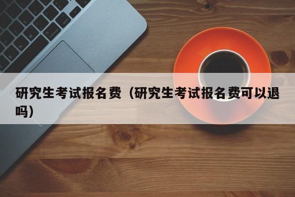 研究生考试报名费（研究生考试报名费可以退吗）