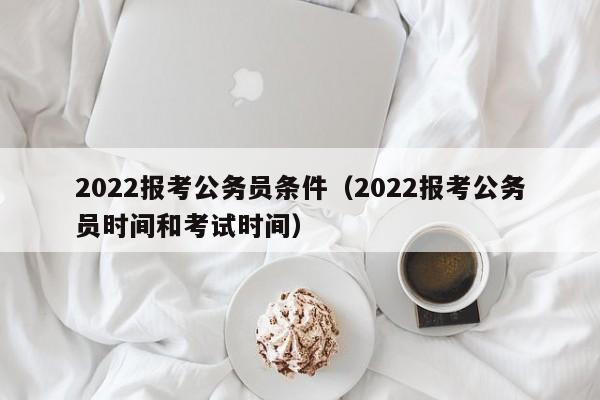 2022报考公务员条件（2022报考公务员时间和考试时间）