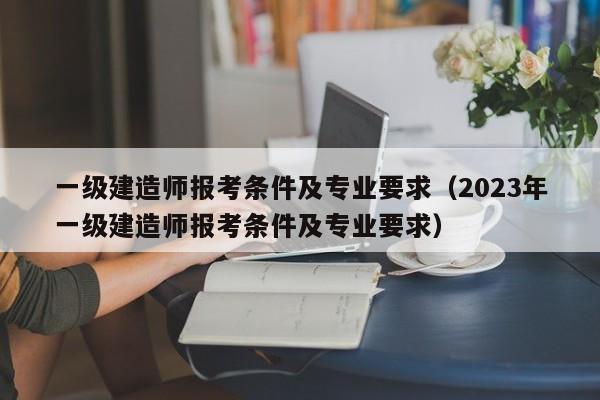 一级建造师报考条件及专业要求（2023年一级建造师报考条件及专业要求）