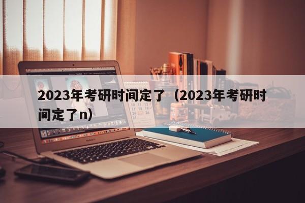 2023年考研时间定了（2023年考研时间定了n）