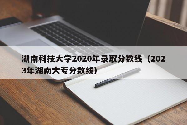 湖南科技大学2020年录取分数线（2023年湖南大专分数线）