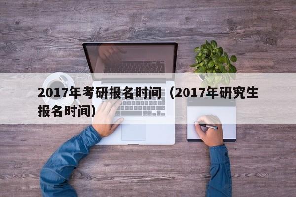 2017年考研报名时间（2017年研究生报名时间）