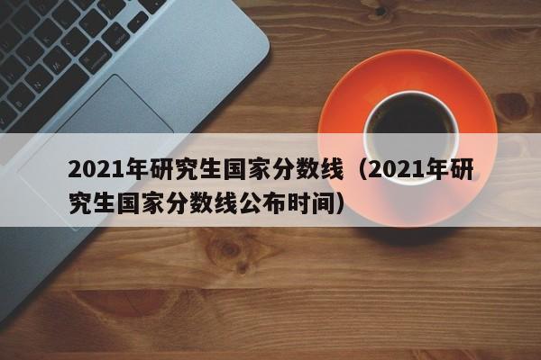 2021年研究生国家分数线（2021年研究生国家分数线公布时间）