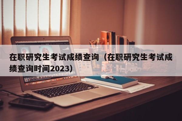 在职研究生考试成绩查询（在职研究生考试成绩查询时间2023）