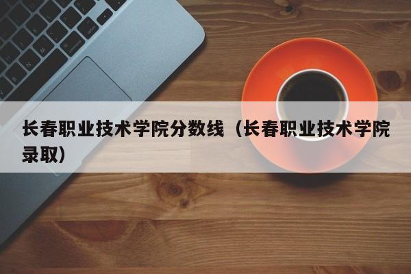 长春职业技术学院分数线（长春职业技术学院录取）