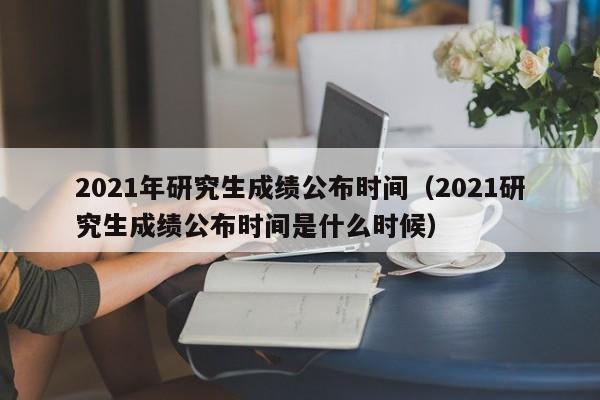 2021年研究生成绩公布时间（2021研究生成绩公布时间是什么时候）