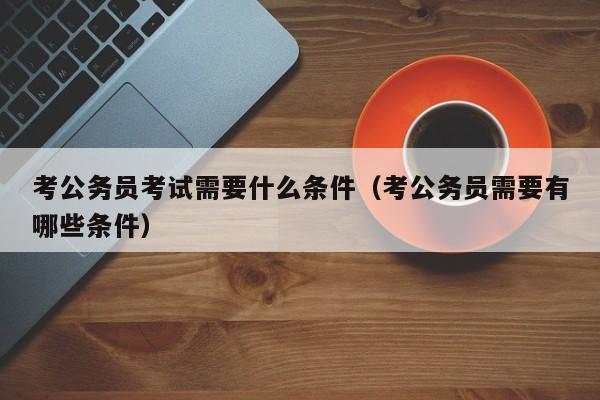 考公务员考试需要什么条件（考公务员需要有哪些条件）