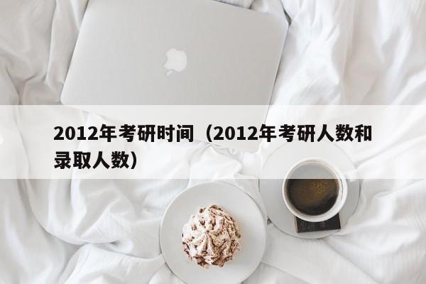 2012年考研时间（2012年考研人数和录取人数）