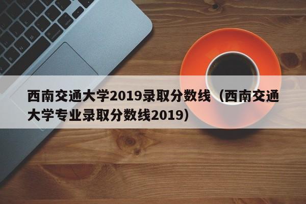 西南交通大学2019录取分数线（西南交通大学专业录取分数线2019）