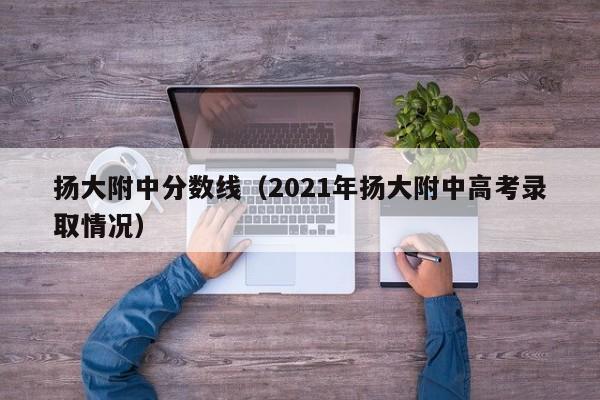 扬大附中分数线（2021年扬大附中高考录取情况）