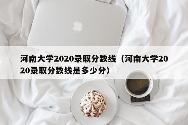 河南大学2020录取分数线（河南大学2020录取分数线是多少分）