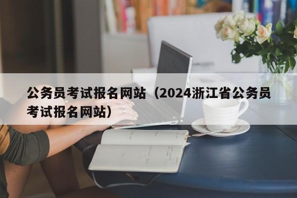 公务员考试报名网站（2024浙江省公务员考试报名网站）