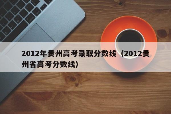 2012年贵州高考录取分数线（2012贵州省高考分数线）