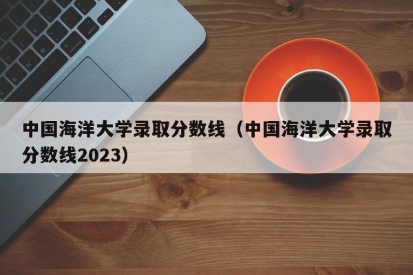 中国海洋大学录取分数线（中国海洋大学录取分数线2023）