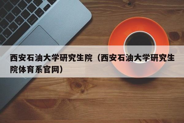 西安石油大学研究生院（西安石油大学研究生院体育系官网）