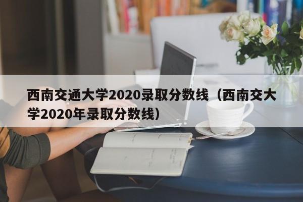 西南交通大学2020录取分数线（西南交大学2020年录取分数线）