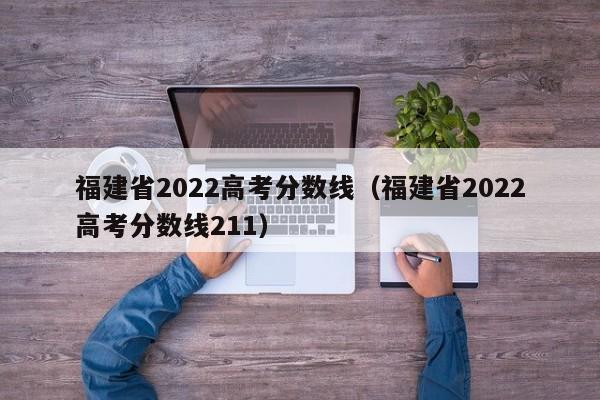 福建省2022高考分数线（福建省2022高考分数线211）