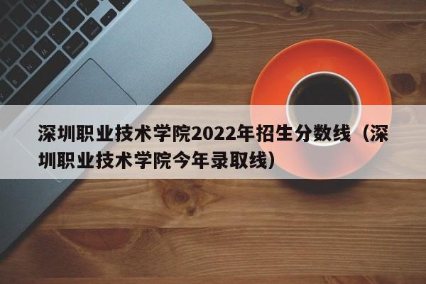 深圳职业技术学院2022年招生分数线（深圳职业技术学院今年录取线）