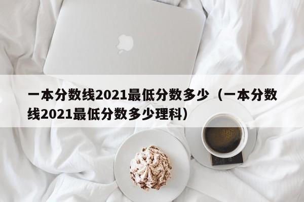 一本分数线2021最低分数多少（一本分数线2021最低分数多少理科）