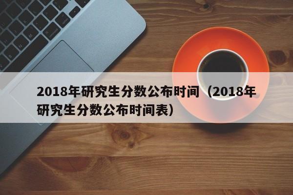 2018年研究生分数公布时间（2018年研究生分数公布时间表）