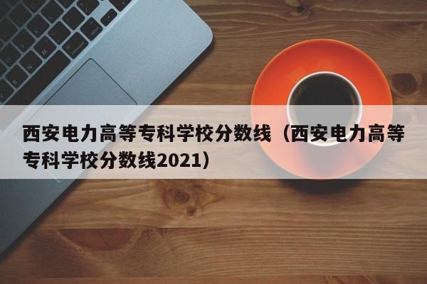 西安电力高等专科学校分数线（西安电力高等专科学校分数线2021）