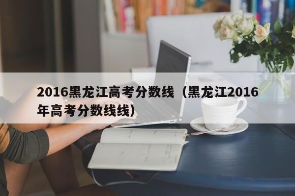 2016黑龙江高考分数线（黑龙江2016年高考分数线线）