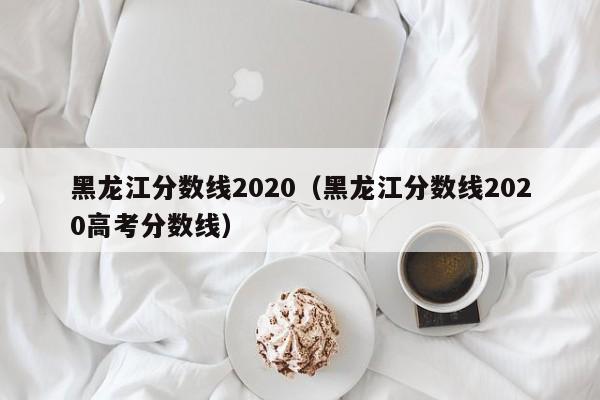 黑龙江分数线2020（黑龙江分数线2020高考分数线）