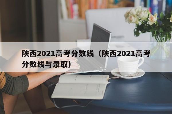 陕西2021高考分数线（陕西2021高考分数线与录取）