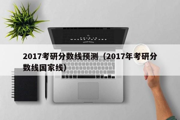 2017考研分数线预测（2017年考研分数线国家线）