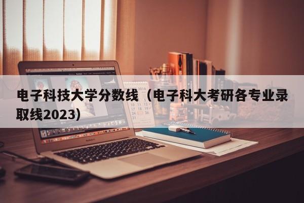 电子科技大学分数线（电子科大考研各专业录取线2023）