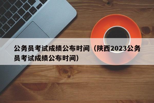 公务员考试成绩公布时间（陕西2023公务员考试成绩公布时间）