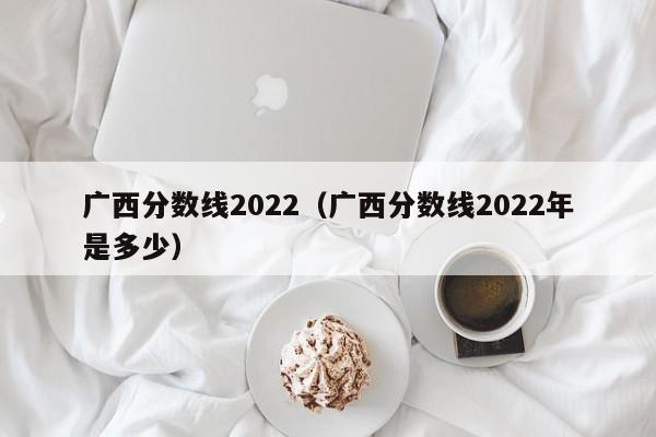 广西分数线2022（广西分数线2022年是多少）