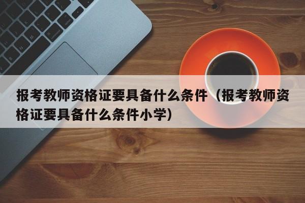 报考教师资格证要具备什么条件（报考教师资格证要具备什么条件小学）