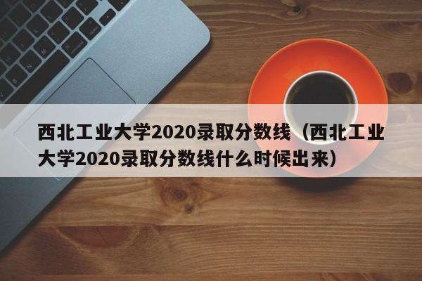 西北工业大学2020录取分数线（西北工业大学2020录取分数线什么时候出来）