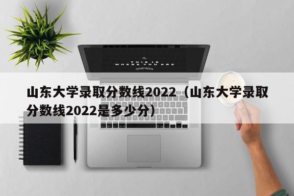 山东大学录取分数线2022（山东大学录取分数线2022是多少分）