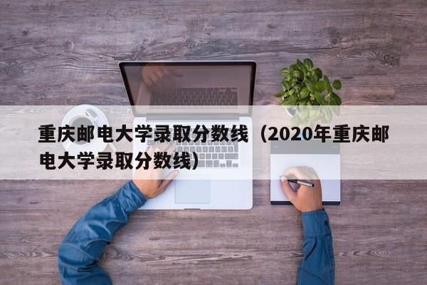 重庆邮电大学录取分数线（2020年重庆邮电大学录取分数线）