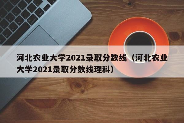 河北农业大学2021录取分数线（河北农业大学2021录取分数线理科）