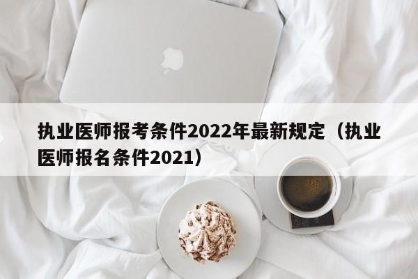 执业医师报考条件2022年最新规定（执业医师报名条件2021）