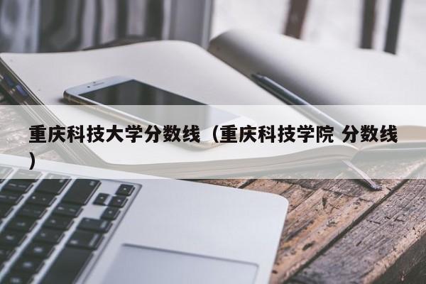 重庆科技大学分数线（重庆科技学院 分数线）