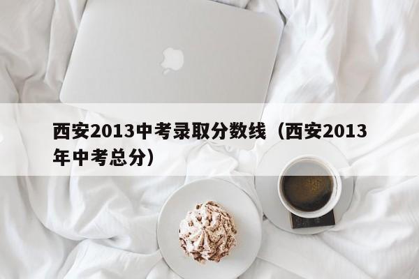 西安2013中考录取分数线（西安2013年中考总分）