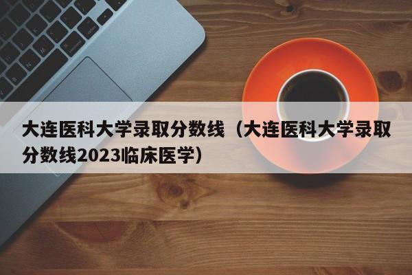 大连医科大学录取分数线（大连医科大学录取分数线2023临床医学）