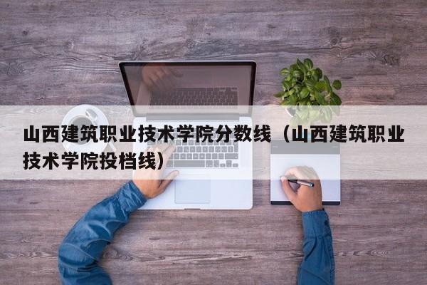 山西建筑职业技术学院分数线（山西建筑职业技术学院投档线）