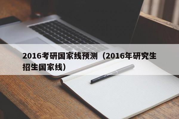 2016考研国家线预测（2016年研究生招生国家线）