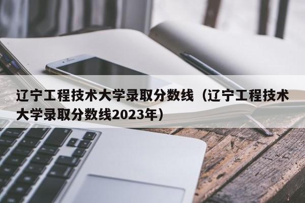 辽宁工程技术大学录取分数线（辽宁工程技术大学录取分数线2023年）