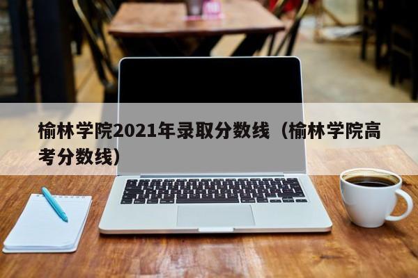 榆林学院2021年录取分数线（榆林学院高考分数线）