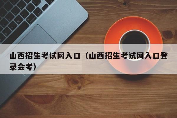 山西招生考试网入口（山西招生考试网入口登录会考）