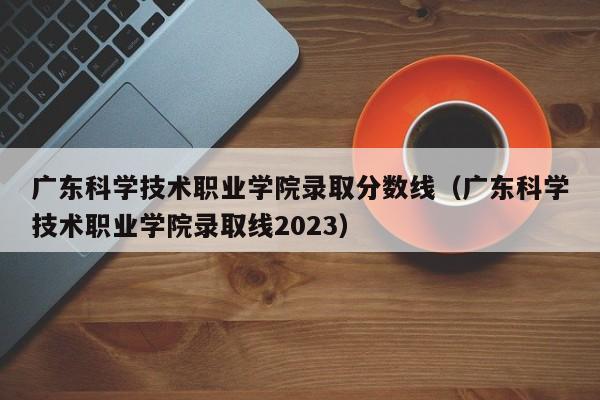 广东科学技术职业学院录取分数线（广东科学技术职业学院录取线2023）